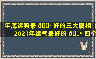 年底运势最 🌷 好的三大属相（2021年运气最好的 🐺 四个生肖,快来看看有你吗）